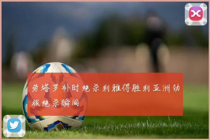 劳塔罗补时绝杀利雅得胜利亚洲劲旅绝杀瞬间