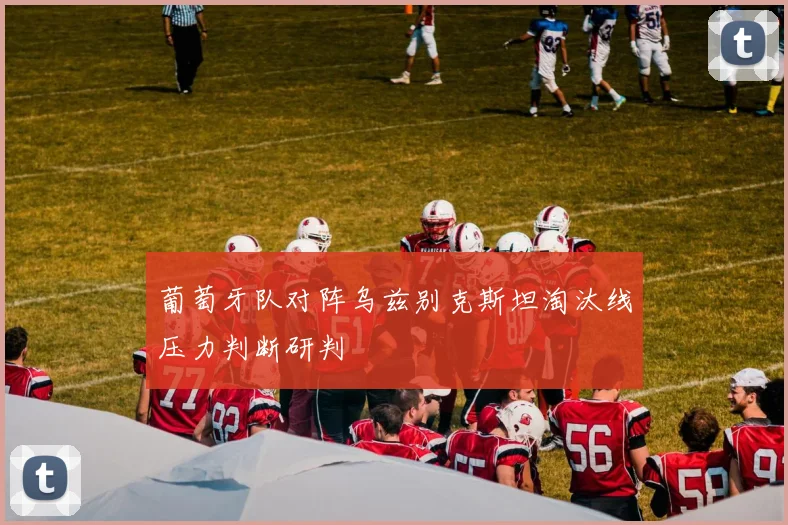 葡萄牙队对阵乌兹别克斯坦淘汰线压力判断研判