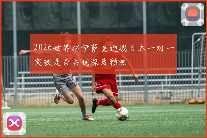 2026世界杯伊萨克迎战日本一对一突破是否占优深度预测