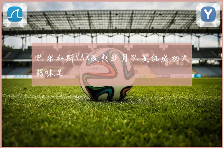 巴尔加斯VAR改判新月队复仇成功火药味足