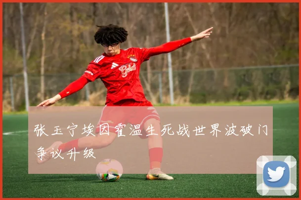 张玉宁埃因霍温生死战世界波破门争议升级
