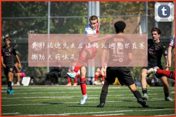 费耶诺德先丢后追格瓦迪奥尔直塞撕防火药味足
