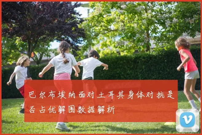巴尔布埃纳面对土耳其身体对抗是否占优解围数据解析