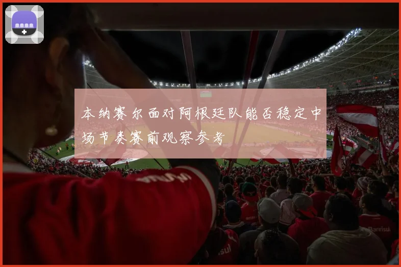 本纳赛尔面对阿根廷队能否稳定中场节奏赛前观察参考