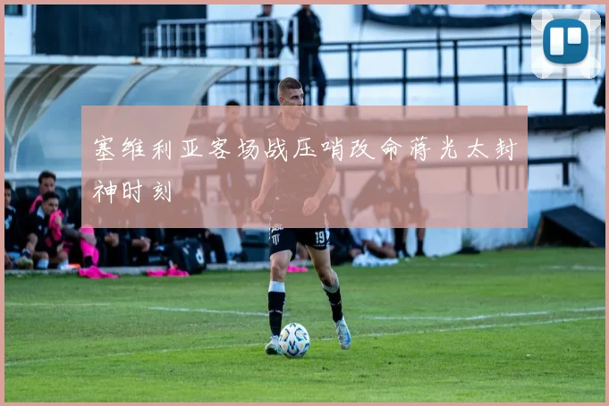 塞维利亚客场战压哨改命蒋光太封神时刻