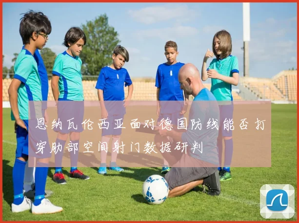 恩纳瓦伦西亚面对德国防线能否打穿肋部空间射门数据研判
