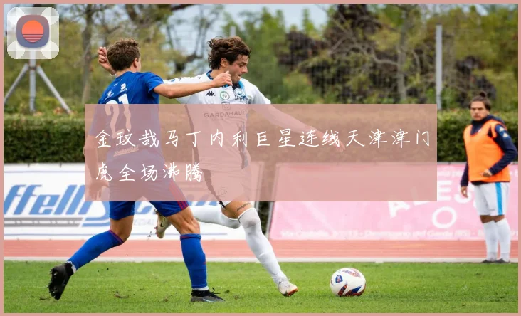 金玟哉马丁内利巨星连线天津津门虎全场沸腾