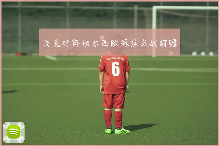 马竞对阵切尔西欧冠焦点战前瞻