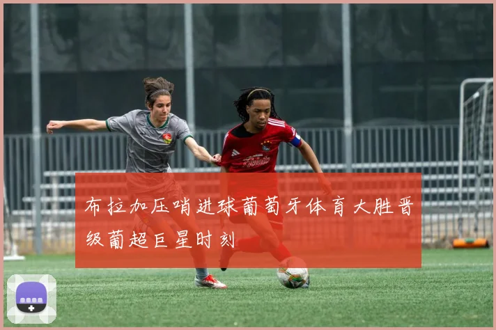 布拉加压哨进球葡萄牙体育大胜晋级葡超巨星时刻