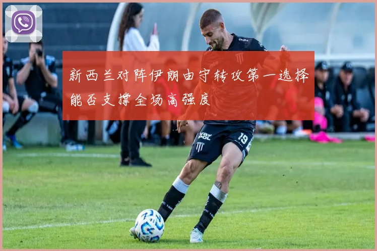 新西兰对阵伊朗由守转攻第一选择能否支撑全场高强度