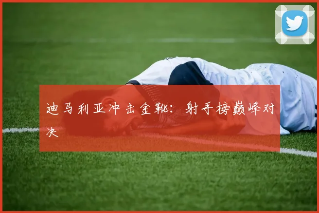 迪马利亚冲击金靴：射手榜巅峰对决