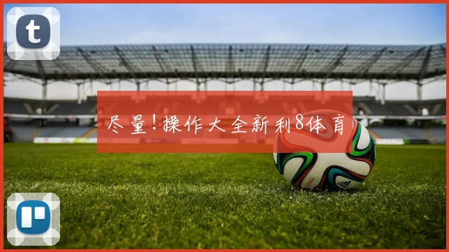 尽量!操作大全新利8体育