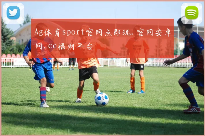 Ag体育sport官网点即玩.官网安卓网.cc福利平台