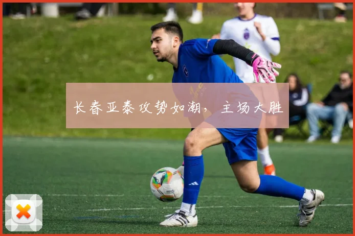 长春亚泰攻势如潮，主场大胜