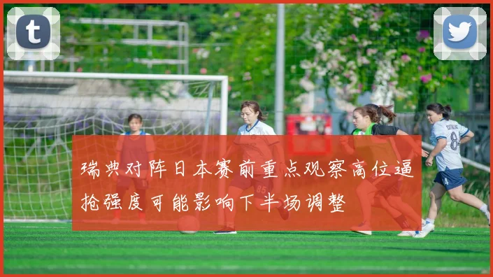 瑞典对阵日本赛前重点观察高位逼抢强度可能影响下半场调整