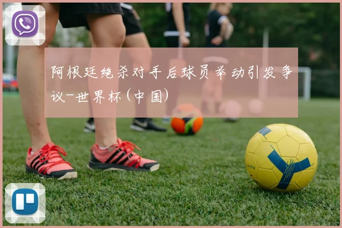 阿根廷绝杀对手后球员举动引发争议-世界杯(中国)