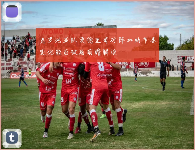 克罗地亚队莫德里奇对阵加纳节奏变化能否破局前瞻解读