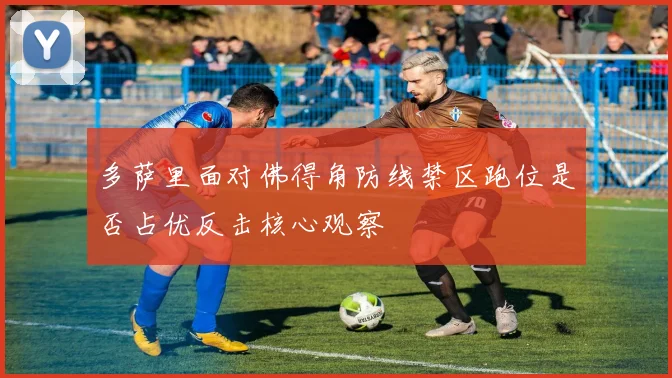 多萨里面对佛得角防线禁区跑位是否占优反击核心观察