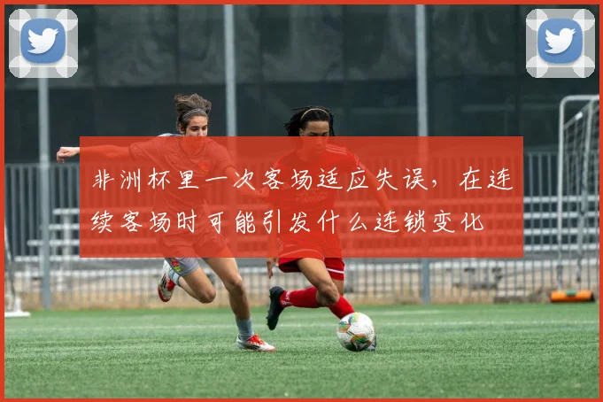 非洲杯里一次客场适应失误，在连续客场时可能引发什么连锁变化