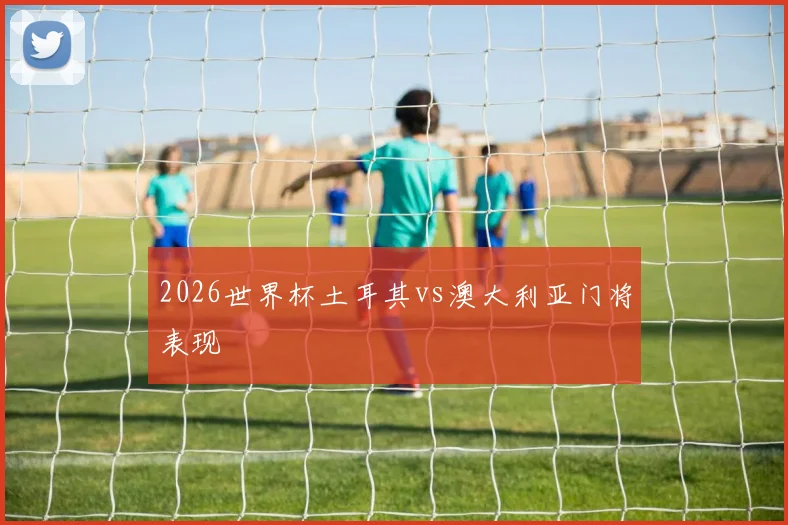 2026世界杯土耳其vs澳大利亚门将表现