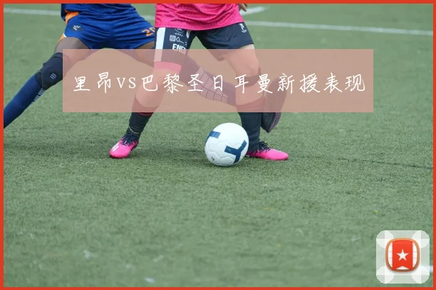 里昂vs巴黎圣日耳曼新援表现