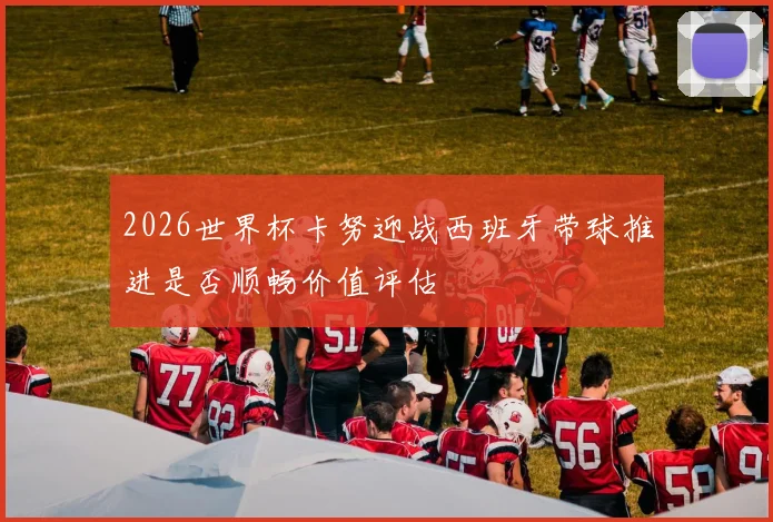 2026世界杯卡努迎战西班牙带球推进是否顺畅价值评估