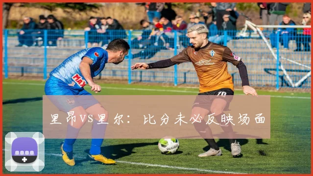 里昂vs里尔：比分未必反映场面