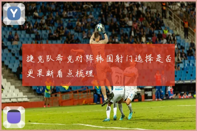 捷克队希克对阵韩国射门选择是否更果断看点梳理