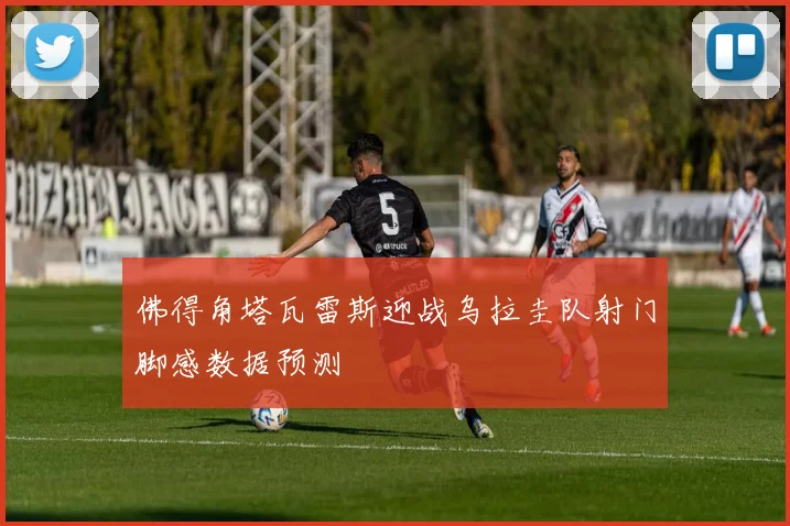 佛得角塔瓦雷斯迎战乌拉圭队射门脚感数据预测