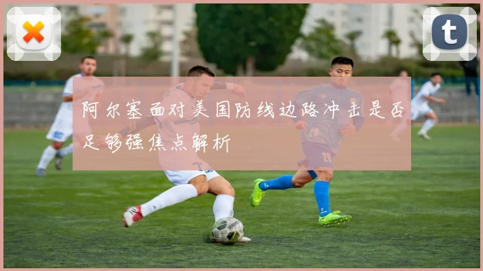 阿尔塞面对美国防线边路冲击是否足够强焦点解析