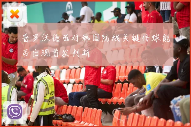 普罗沃德面对韩国防线关键传球能否出现首发判断