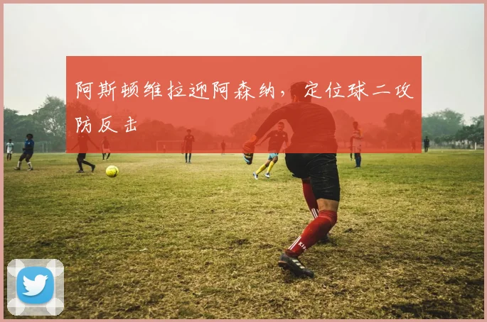 阿斯顿维拉迎阿森纳，定位球二攻防反击