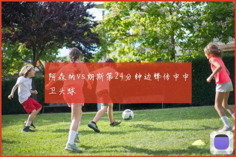 阿森纳vs朗斯第24分钟边锋传中中卫头球