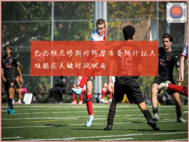巴西维尼修斯对阵摩洛哥阿什拉夫谁能在关键时段破局