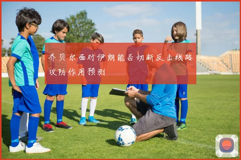乔贝尔面对伊朗能否切断反击线路攻防作用预测