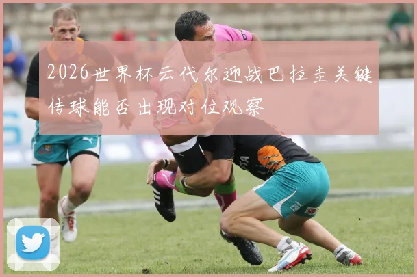 2026世界杯云代尔迎战巴拉圭关键传球能否出现对位观察