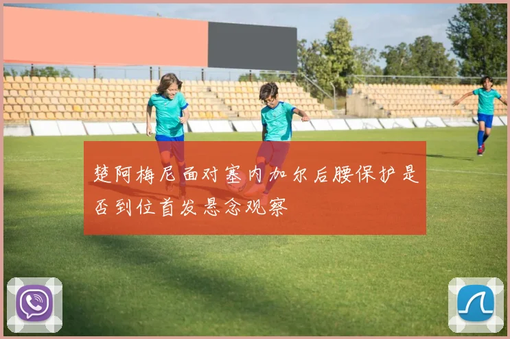 楚阿梅尼面对塞内加尔后腰保护是否到位首发悬念观察