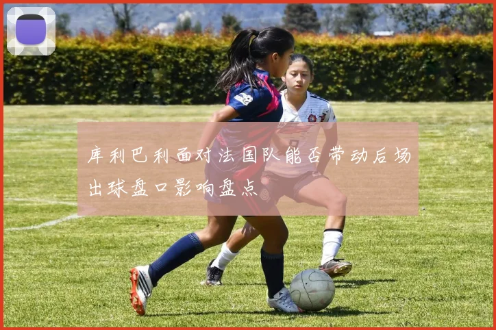 库利巴利面对法国队能否带动后场出球盘口影响盘点