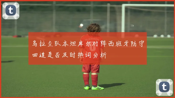 乌拉圭队本坦库尔对阵西班牙防守回追是否及时热词分析