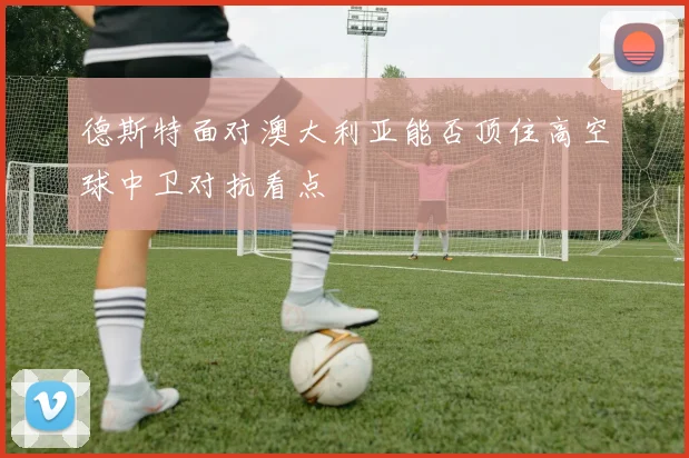 德斯特面对澳大利亚能否顶住高空球中卫对抗看点