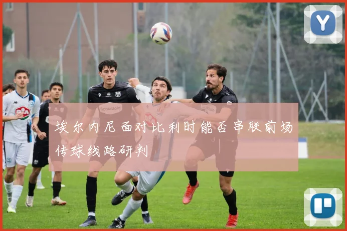 埃尔内尼面对比利时能否串联前场传球线路研判