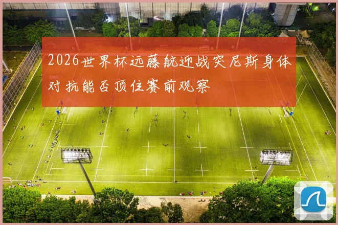 2026世界杯远藤航迎战突尼斯身体对抗能否顶住赛前观察