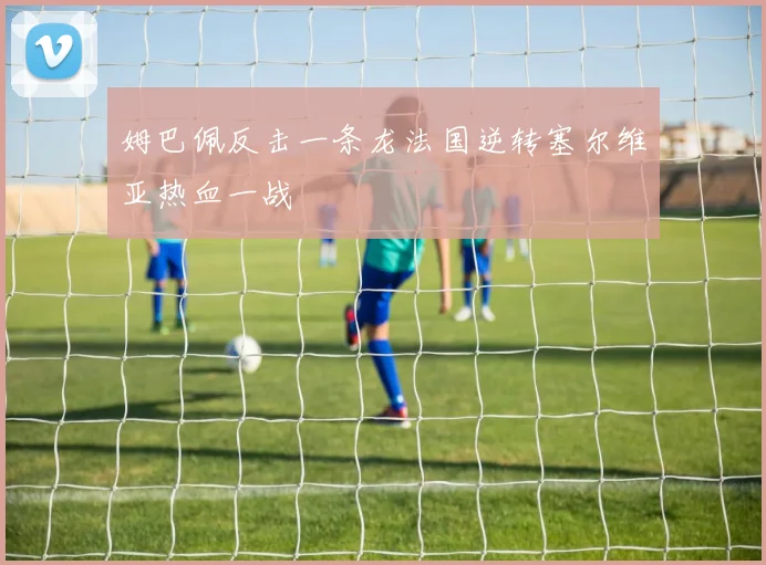 姆巴佩反击一条龙法国逆转塞尔维亚热血一战