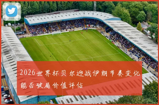 2026世界杯贝尔迎战伊朗节奏变化能否破局价值评估