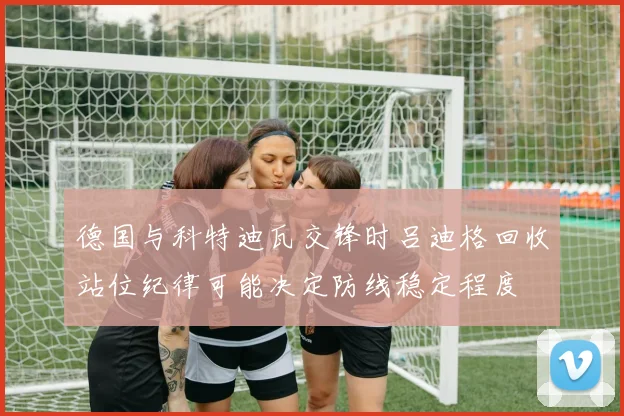 德国与科特迪瓦交锋时吕迪格回收站位纪律可能决定防线稳定程度